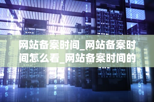网站备案时间_网站备案时间怎么看_网站备案时间的重要性及其影响因素