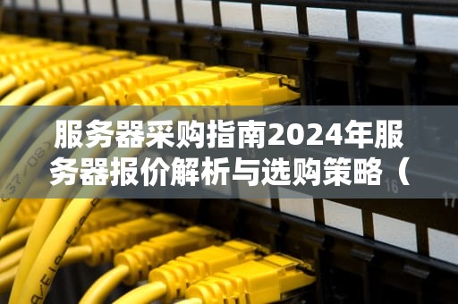 服务器采购指南2024年服务器报价解析与选购策略（附价格区间）