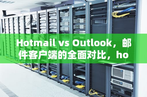 Hotmail vs Outlook，邮件客户端的全面对比，hotmailoutlook有什么区别