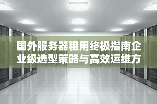 国外服务器租用终极指南企业级选型策略与高效运维方案