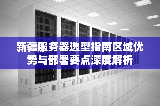 新疆服务器选型指南区域优势与部署要点深度解析