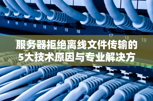 服务器拒绝离线文件传输的5大技术原因与专业解决方案