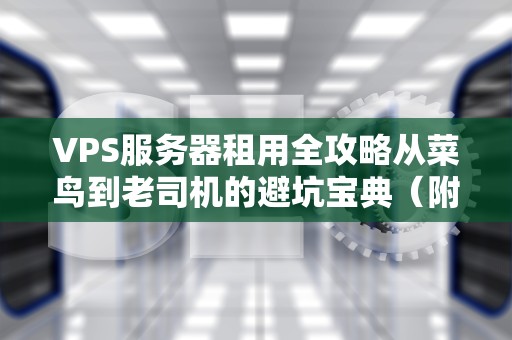 VPS服务器租用全攻略从菜鸟到老司机的避坑宝典（附灵魂吐槽）