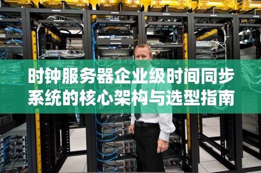 时钟服务器企业级时间同步系统的核心架构与选型指南