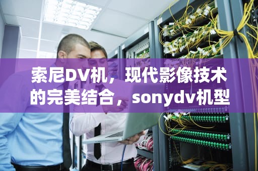 索尼DV机，现代影像技术的完美结合，sonydv机型号年份列表