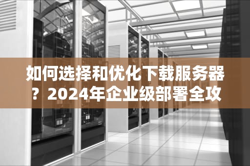 如何选择和优化下载服务器？2024年企业级部署全攻略