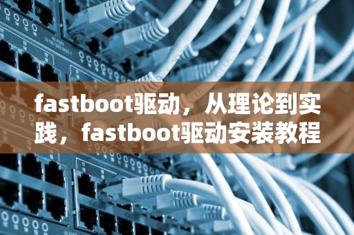 fastboot驱动，从理论到实践，fastboot驱动安装教程