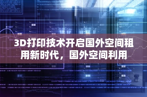 3D打印技术开启国外空间租用新时代，国外空间利用