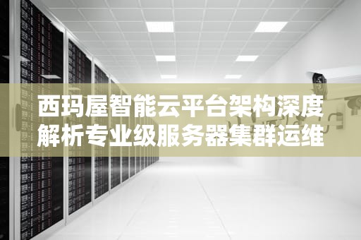 西玛屋智能云平台架构深度解析专业级服务器集群运维实战指南