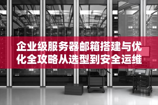 企业级服务器邮箱搭建与优化全攻略从选型到安全运维的完整指南