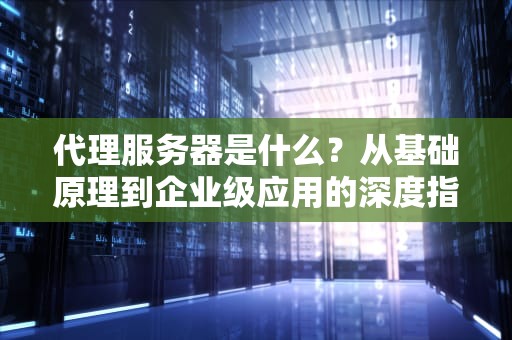 代理服务器是什么？从基础原理到企业级应用的深度指南