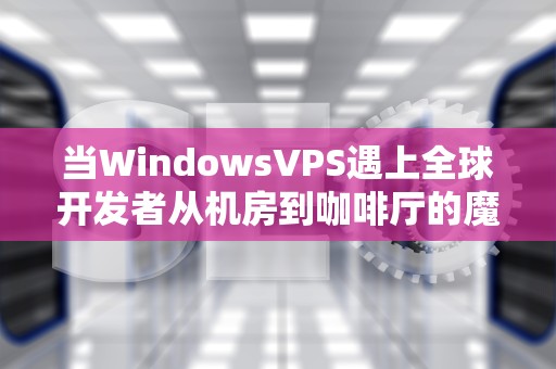 当WindowsVPS遇上全球开发者从机房到咖啡厅的魔幻现实主义之旅