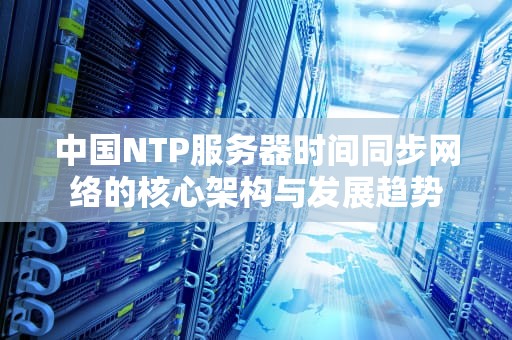 中国NTP服务器时间同步网络的核心架构与发展趋势