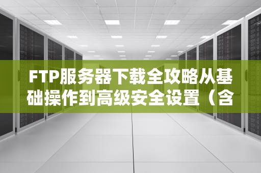 FTP服务器下载全攻略从基础操作到高级安全设置（含7大工具推荐）