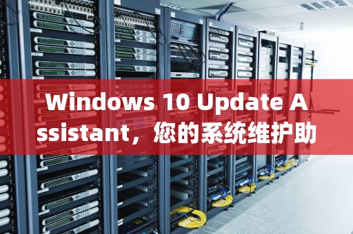 Windows 10 Update Assistant，您的系统维护助手