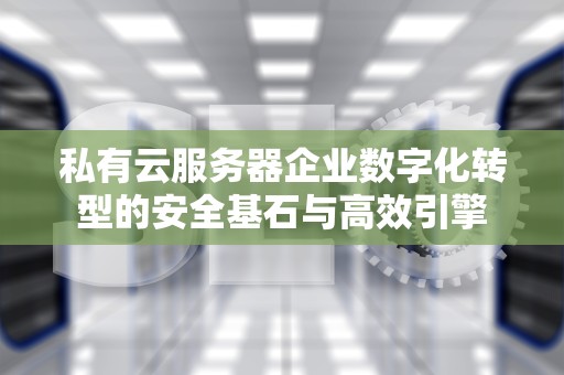 私有云服务器企业数字化转型的安全基石与高效引擎