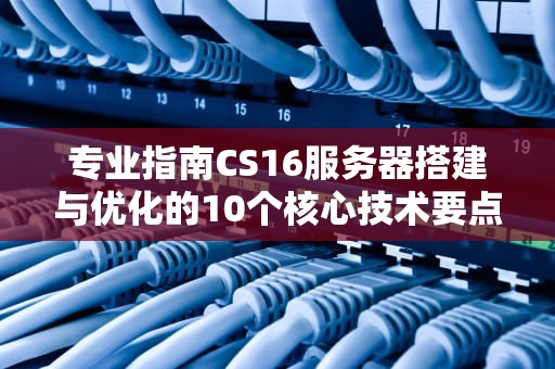 专业指南CS16服务器搭建与优化的10个核心技术要点