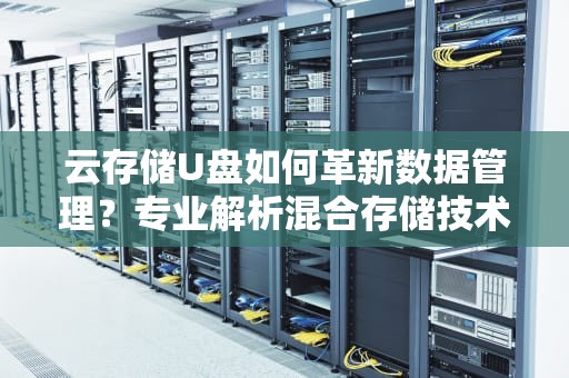 云存储U盘如何革新数据管理？专业解析混合存储技术趋势