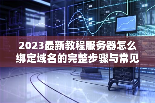 2023最新教程服务器怎么绑定域名的完整步骤与常见问题解答