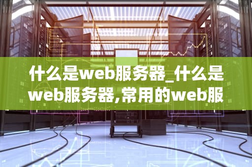 什么是web服务器_什么是web服务器,常用的web服务器有哪些?_Web服务器的深度解析