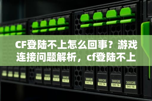 CF登陆不上怎么回事？游戏连接问题解析，cf登陆不上去怎么回事一直在登陆页面