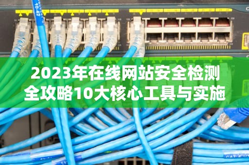 2023年在线网站安全检测全攻略10大核心工具与实施要点解析