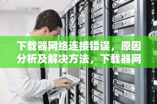 下载器网络连接错误，原因分析及解决方法，下载器网络连接错误怎么办