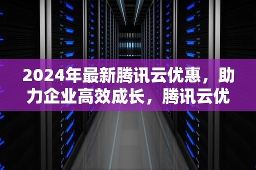 2024年最新腾讯云优惠，助力企业高效成长，腾讯云优惠券领取方法