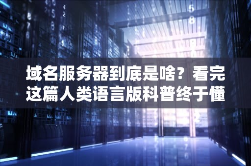 域名服务器到底是啥？看完这篇人类语言版科普终于懂了！