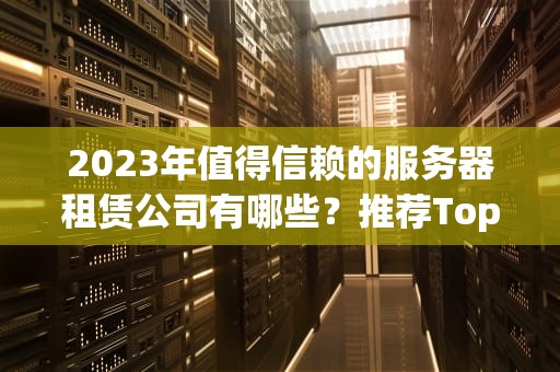 2023年值得信赖的服务器租赁公司有哪些？推荐Top10，服务器租赁公司有哪些公司