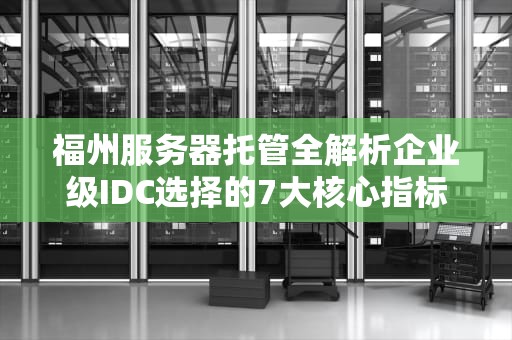 福州服务器托管全解析企业级IDC选择的7大核心指标与避坑指南