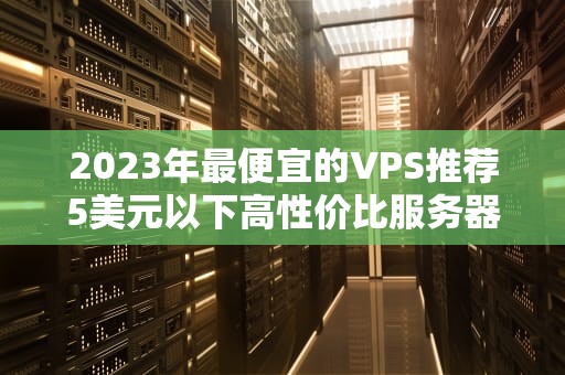 2023年最便宜的VPS推荐5美元以下高性价比服务器选购指南