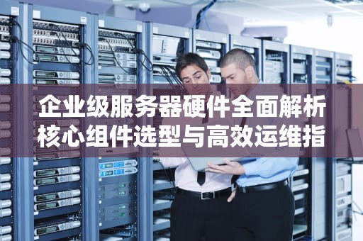 企业级服务器硬件全面解析核心组件选型与高效运维指南