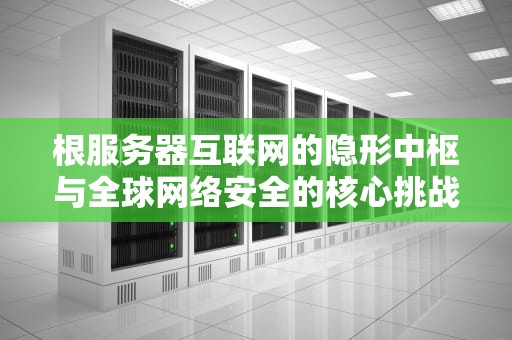 根服务器互联网的隐形中枢与全球网络安全的核心挑战