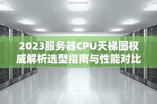 2023服务器CPU天梯图权威解析选型指南与性能对比（附实战建议）