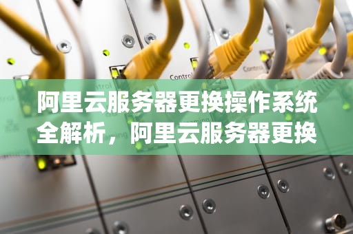 阿里云服务器更换操作系统全解析，阿里云服务器更换操作系统(重装系统)教程