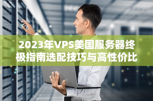 2023年VPS美国服务器终极指南选配技巧与高性价比方案推荐