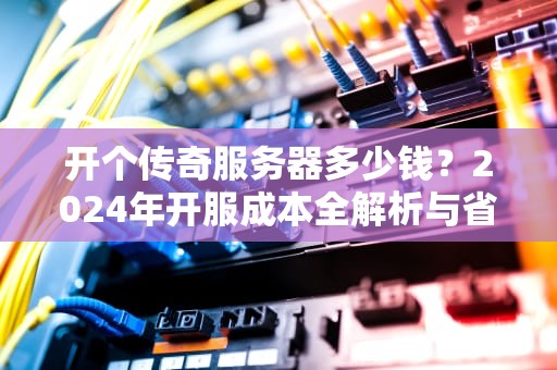 开个传奇服务器多少钱？2024年开服成本全解析与省钱指南