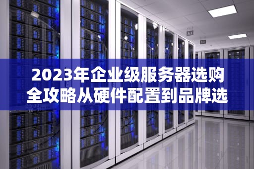 2023年企业级服务器选购全攻略从硬件配置到品牌选择的专业指南