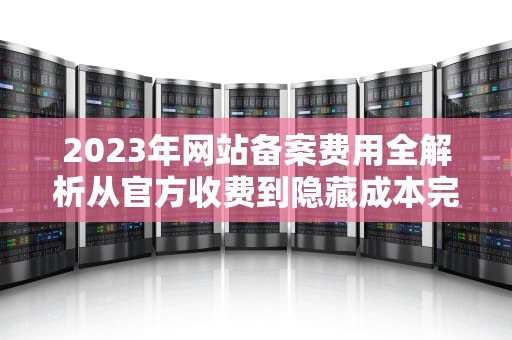 2023年网站备案费用全解析从官方收费到隐藏成本完全指南