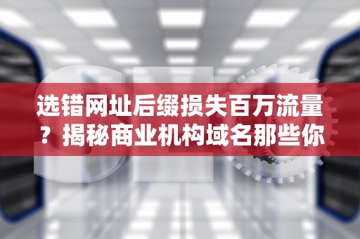 选错网址后缀损失百万流量？揭秘商业机构域名那些你不知道的冷知识