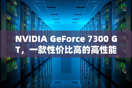 NVIDIA GeForce 7300 GT，一款性价比高的高性能显卡，NVIDIAGeForce7300GT显卡是什么牌子的