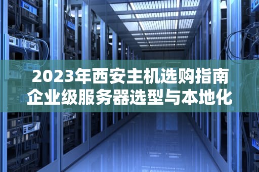 2023年西安主机选购指南企业级服务器选型与本地化部署方案解析