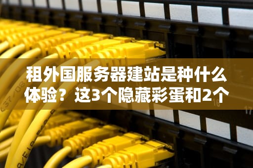 租外国服务器建站是种什么体验？这3个隐藏彩蛋和2个大坑你必须知道！