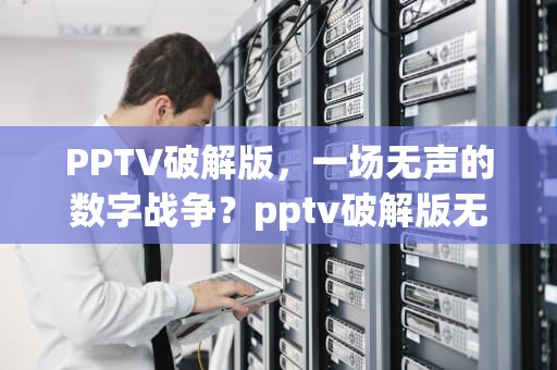 PPTV破解版，一场无声的数字战争？pptv破解版无广告版本