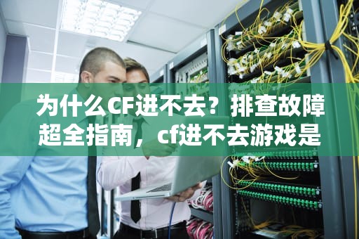 为什么CF进不去？排查故障超全指南，cf进不去游戏是怎么回事