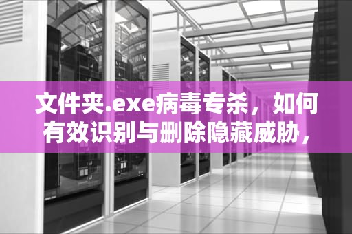 文件夹.exe病毒专杀，如何有效识别与删除隐藏威胁，文件夹exe病毒专杀工具