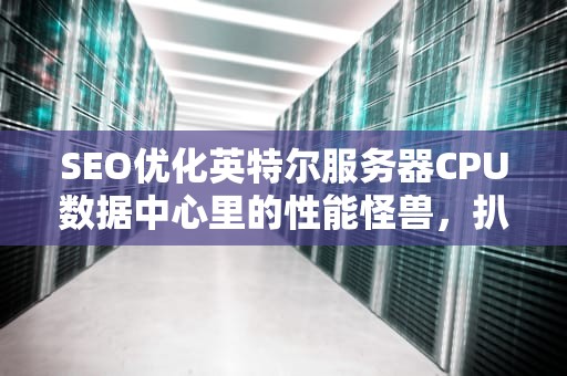 SEO优化英特尔服务器CPU数据中心里的性能怪兽，扒一扒它的十八般武艺！