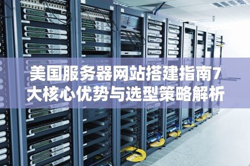 美国服务器网站搭建指南7大核心优势与选型策略解析