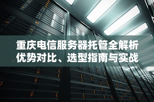 重庆电信服务器托管全解析优势对比、选型指南与实战经验
